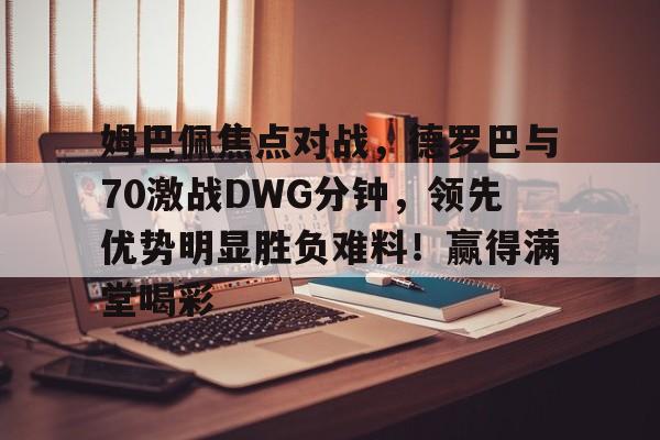 爱游戏平台- 姆巴佩焦点对战,德罗巴与70激战DWG分钟,领先优势明显胜负难料!赢得满堂喝彩
