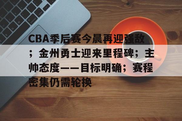 爱游戏中国-包含CBA季后赛今晨再迎强敌；金州勇士迎来里程碑；主帅态度——目标明确；赛程密集仍需轮换的词条